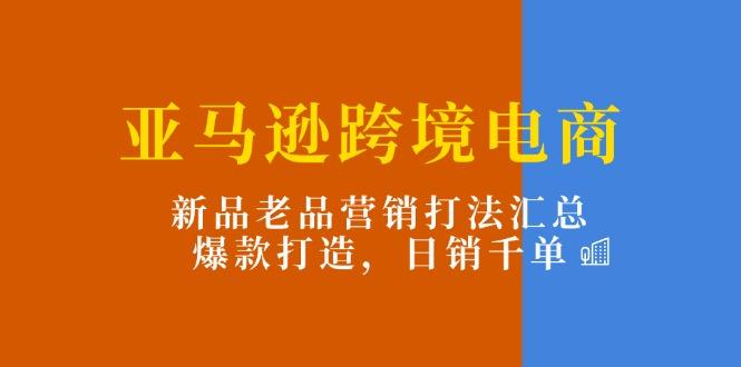 亚马逊跨境电商：新品老品营销打法汇总，爆款打造，日销千单-千汇网创