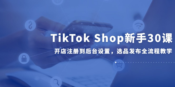 TikTok Shop新手30课，开店注册到后台设置，选品发布全流程教学-千汇网创