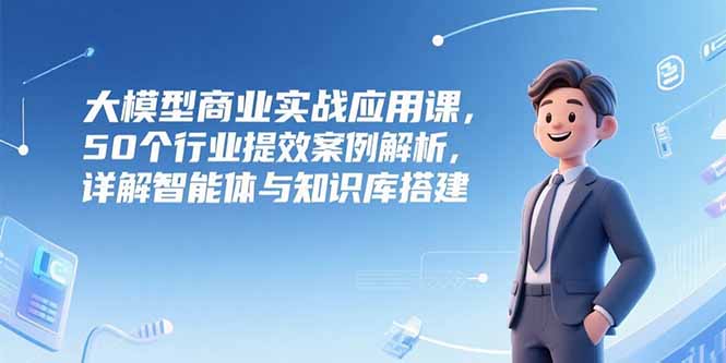 大模型商业实战应用课，50个行业提效案例解析，详解智能体与知识库搭建-千汇网创