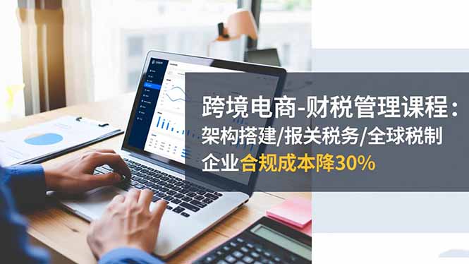跨境电商-财税管理课程：架构搭建/报关税务/全球税制，企业合规成本降30%-千汇网创