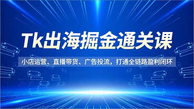 Tk出海掘金通关课，小店运营、直播带货、广告投流，打通全链路盈利闭环-千汇网创
