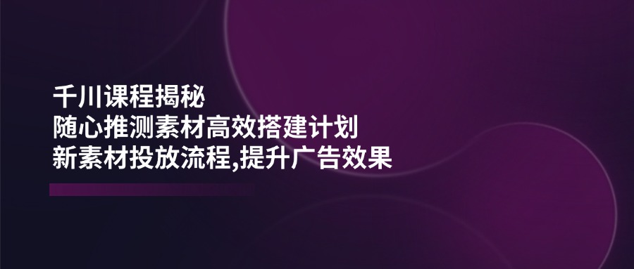 千川课程揭秘：随心推测素材高效搭建计划,新素材投放流程,提升广告效果-千汇网创