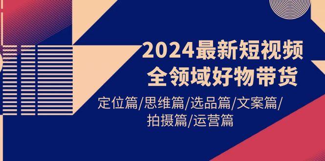 (9818期)2024最新短视频全领域好物带货 定位篇/思维篇/选品篇/文案篇/拍摄篇/运营篇-千汇网创