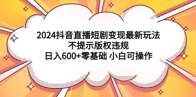 (9305期)2024抖音直播短剧变现最新玩法，不提示版权违规 日入600+零基础 小白可操作-千汇网创