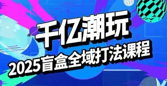 2025盲盒全域全套打法课,盲盒起号、选品、话术、私域等-千汇网创