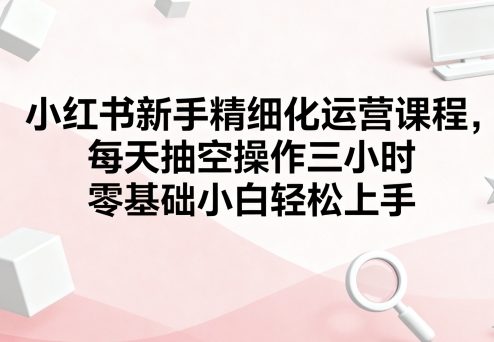 小红书新手精细化运营课程，每天抽空操作三小时，零基础小白轻松上手-千汇网创