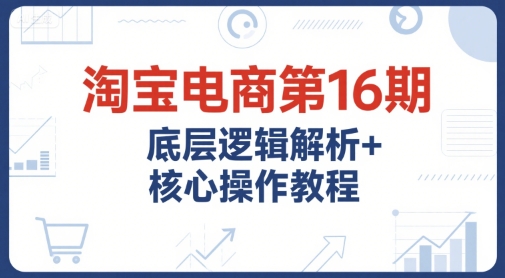 淘宝电商第16期，底层逻辑解析+核心操作教程，运营、推广提升能力的必学课程+配套资料-千汇网创