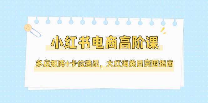 小红书电商高阶课，多店矩阵+卡位选品，大红海类目突围指南(更新5月)-千汇网创