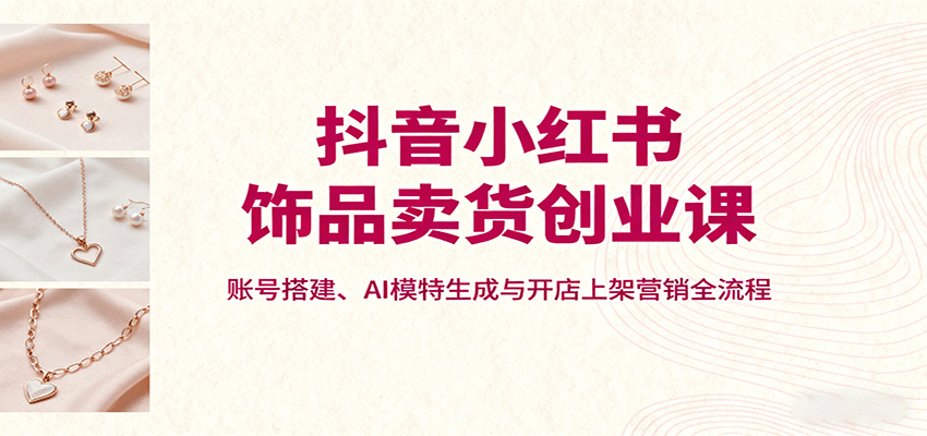 抖音小红书饰品卖货创业课，账号搭建、AI模特生成与开店上架营销全流程-千汇网创