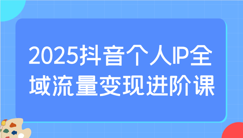 2025抖音个人IP全域流量变现进阶课：选爆品、抖音付费投流、千川投流实操及优化等-千汇网创