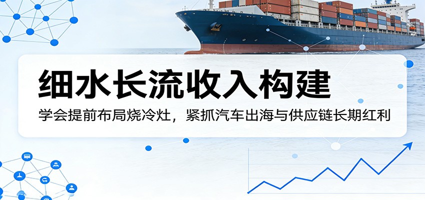 付费文章：细水长流收入构建，学会提前布局烧冷灶，紧抓汽车出海与供应链长期红利-千汇网创